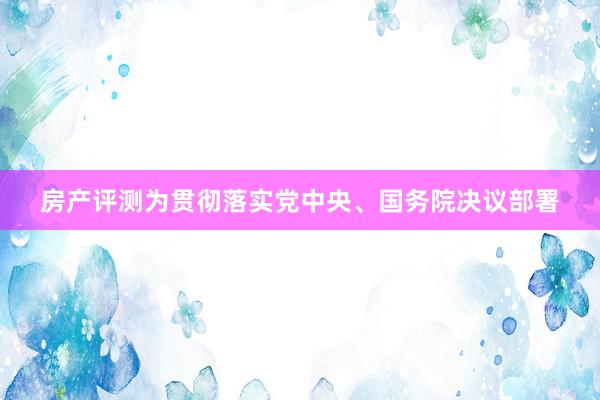 房产评测为贯彻落实党中央、国务院决议部署