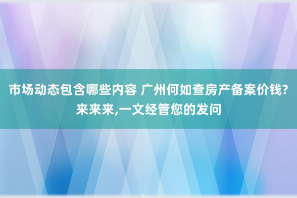 市场动态包含哪些内容 广州何如查房产备案价钱?来来来,一文经管您的发问