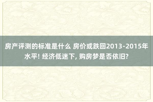 房产评测的标准是什么 房价或跌回2013-2015年水平! 经济低迷下, 购房梦是否依旧?