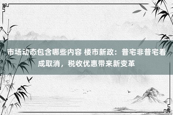 市场动态包含哪些内容 楼市新政：普宅非普宅看成取消，税收优惠带来新变革