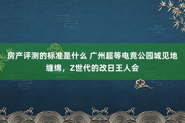 房产评测的标准是什么 广州超等电竞公园城见地缠绵，Z世代的改日王人会