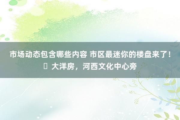 市场动态包含哪些内容 市区最迷你的楼盘来了！​大洋房，河西文化中心旁