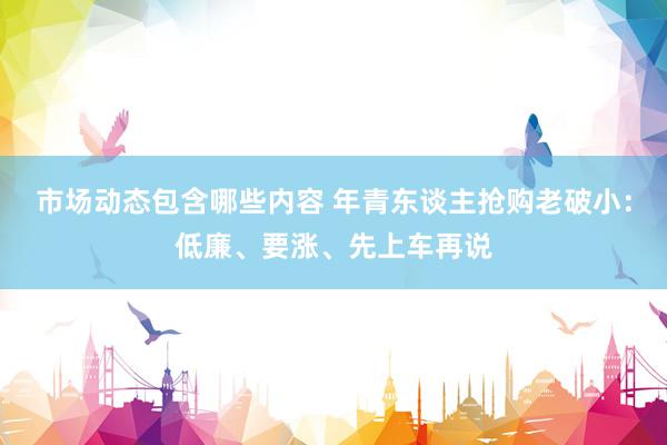 市场动态包含哪些内容 年青东谈主抢购老破小：低廉、要涨、先上车再说