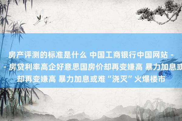 房产评测的标准是什么 中国工商银行中国网站－答理频谈－吴斌栏目－房贷利率高企好意思国房价却再变嫌高 暴力加息或难“浇灭”火爆楼市