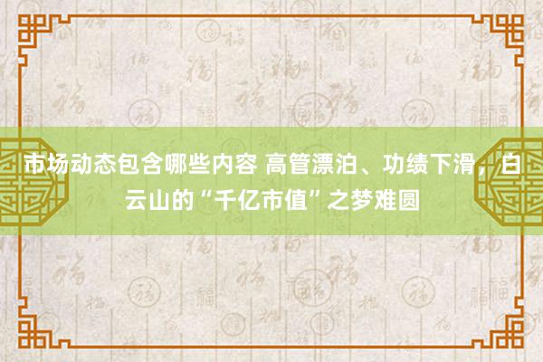 市场动态包含哪些内容 高管漂泊、功绩下滑，白云山的“千亿市值”之梦难圆