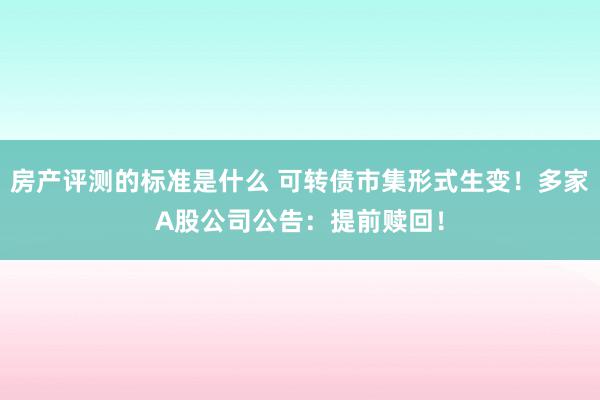 房产评测的标准是什么 可转债市集形式生变！多家A股公司公告：提前赎回！