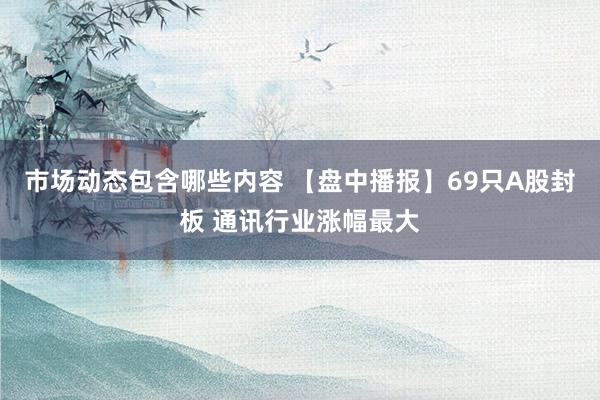 市场动态包含哪些内容 【盘中播报】69只A股封板 通讯行业涨幅最大