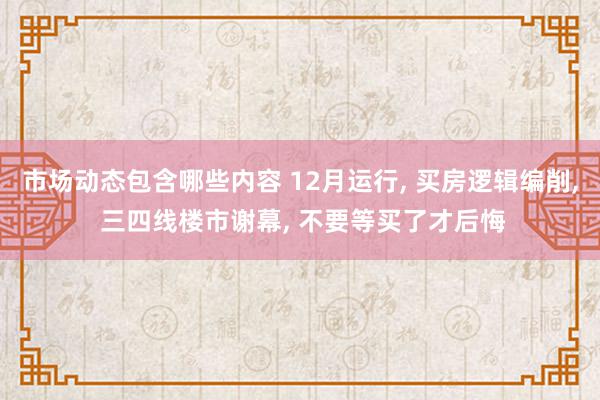 市场动态包含哪些内容 12月运行, 买房逻辑编削, 三四线楼市谢幕, 不要等买了才后悔