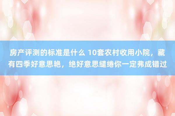 房产评测的标准是什么 10套农村收用小院，藏有四季好意思艳，绝好意思缱绻你一定弗成错过