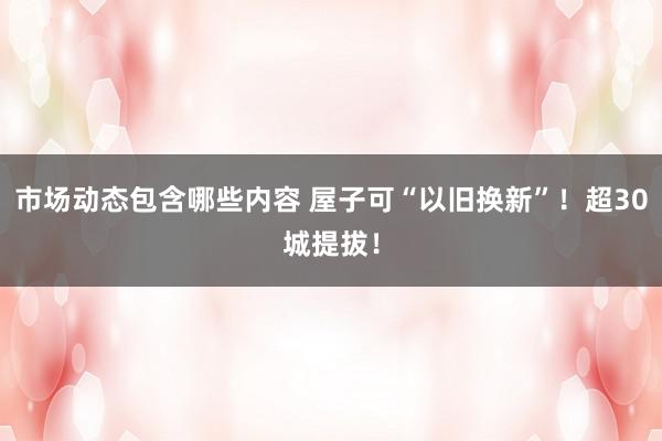 市场动态包含哪些内容 屋子可“以旧换新”！超30城提拔！