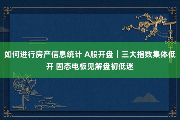 如何进行房产信息统计 A股开盘｜三大指数集体低开 固态电板见解盘初低迷