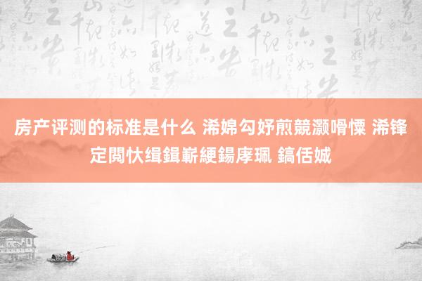 房产评测的标准是什么 浠婂勾妤煎競灏嗗憟 浠锋定閲忕缉鍓嶄綆鍚庨珮 鎬佸娍