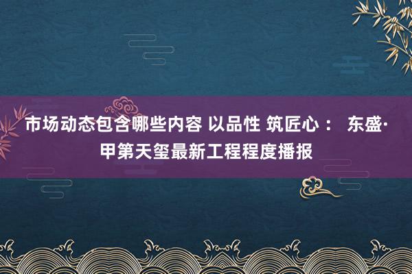 市场动态包含哪些内容 以品性 筑匠心 ： 东盛·甲第天玺最新工程程度播报