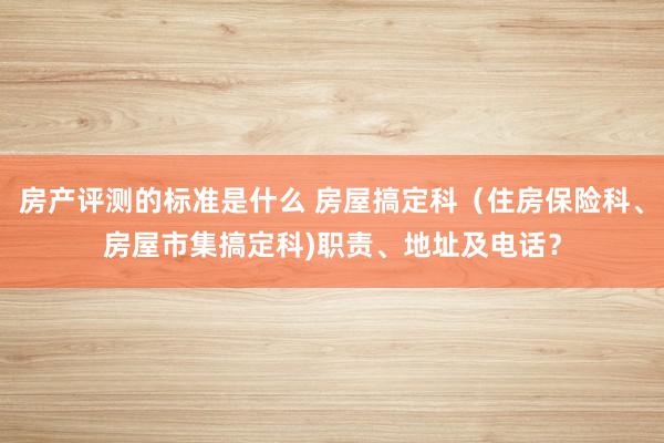 房产评测的标准是什么 房屋搞定科（住房保险科、房屋市集搞定科)职责、地址及电话？