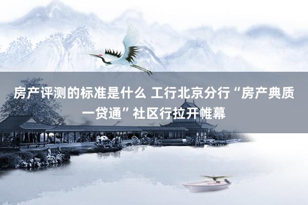 房产评测的标准是什么 工行北京分行“房产典质一贷通”社区行拉开帷幕