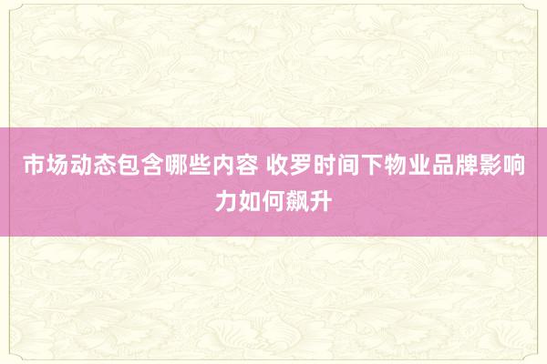 市场动态包含哪些内容 收罗时间下物业品牌影响力如何飙升