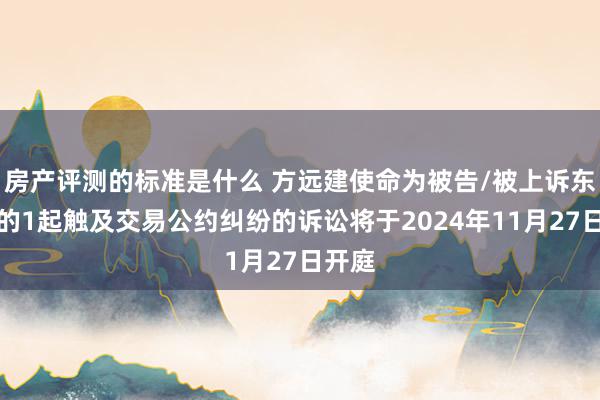 房产评测的标准是什么 方远建使命为被告/被上诉东谈主的1起触及交易公约纠纷的诉讼将于2024年11月27日开庭