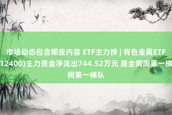 市场动态包含哪些内容 ETF主力榜 | 有色金属ETF(512400)主力资金净流出744.52万元 居全阛阓第一梯队