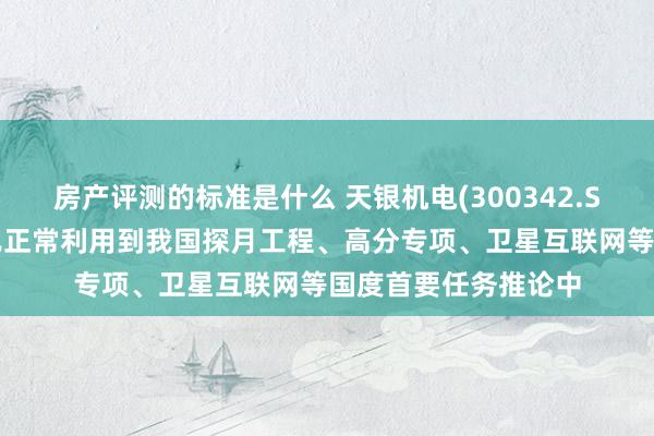 房产评测的标准是什么 天银机电(300342.SZ)：天银星际产物已正常利用到我国探月工程、高分专项、卫星互联网等国度首要任务推论中