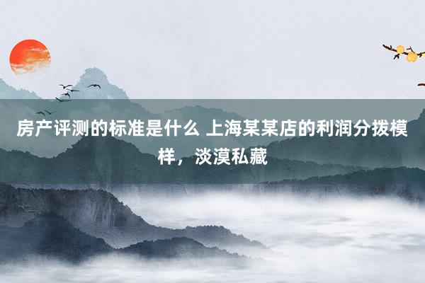 房产评测的标准是什么 上海某某店的利润分拨模样，淡漠私藏