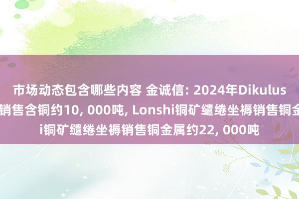 市场动态包含哪些内容 金诚信: 2024年Dikulushi铜矿缱绻坐褥销售含铜约10, 000吨, Lonshi铜矿缱绻坐褥销售铜金属约22, 000吨