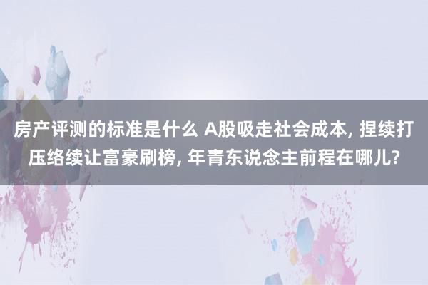 房产评测的标准是什么 A股吸走社会成本, 捏续打压络续让富豪刷榜, 年青东说念主前程在哪儿?