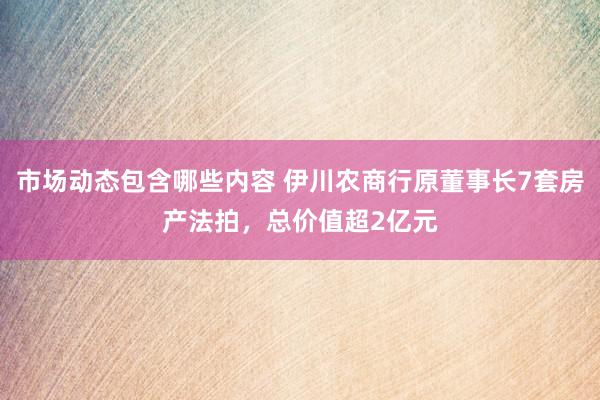 市场动态包含哪些内容 伊川农商行原董事长7套房产法拍，总价值超2亿元