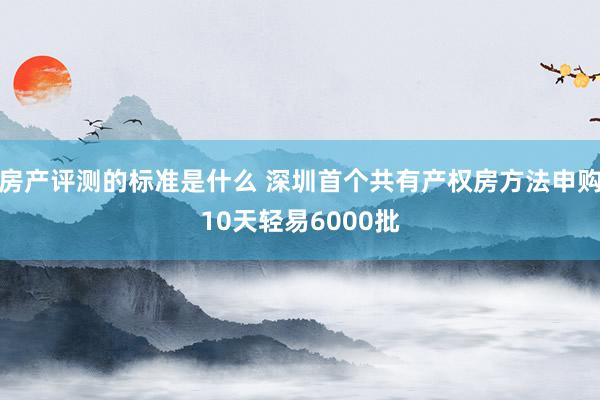 房产评测的标准是什么 深圳首个共有产权房方法申购10天轻易6000批