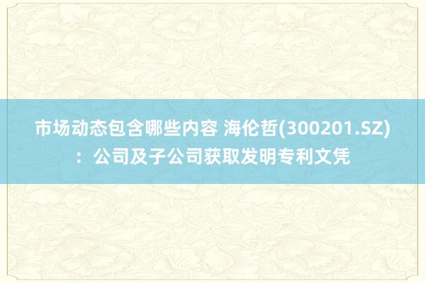 市场动态包含哪些内容 海伦哲(300201.SZ)：公司及子公司获取发明专利文凭