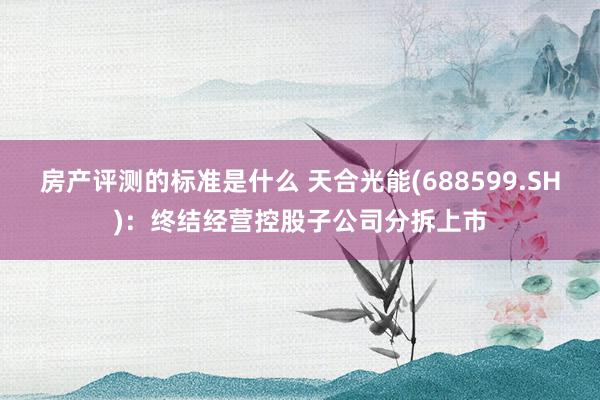 房产评测的标准是什么 天合光能(688599.SH)：终结经营控股子公司分拆上市