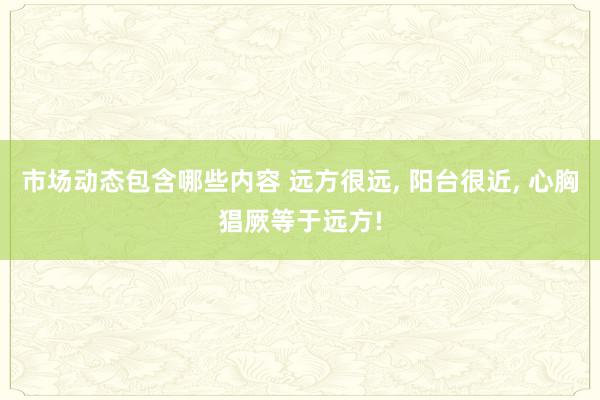 市场动态包含哪些内容 远方很远, 阳台很近, 心胸猖厥等于远方!