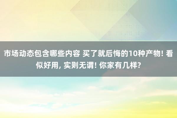 市场动态包含哪些内容 买了就后悔的10种产物! 看似好用, 实则无谓! 你家有几样?