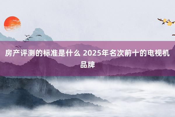 房产评测的标准是什么 2025年名次前十的电视机品牌