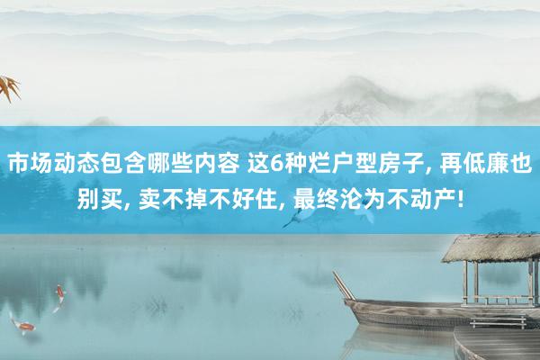 市场动态包含哪些内容 这6种烂户型房子, 再低廉也别买, 卖不掉不好住, 最终沦为不动产!