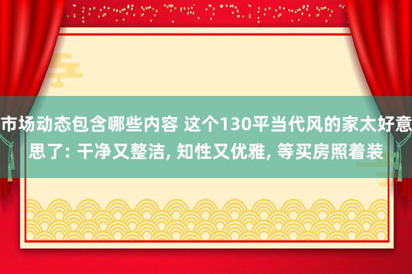 市场动态包含哪些内容 这个130平当代风的家太好意思了: 干净又整洁, 知性又优雅, 等买房照着装