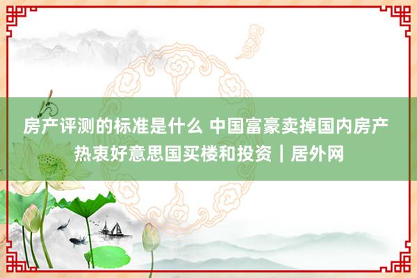 房产评测的标准是什么 中国富豪卖掉国内房产 热衷好意思国买楼和投资｜居外网