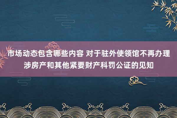 市场动态包含哪些内容 对于驻外使领馆不再办理涉房产和其他紧要财产科罚公证的见知