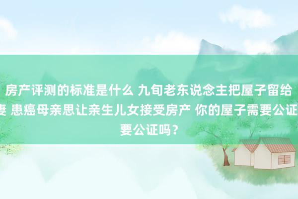 房产评测的标准是什么 九旬老东说念主把屋子留给后妻 患癌母亲思让亲生儿女接受房产 你的屋子需要公证吗？