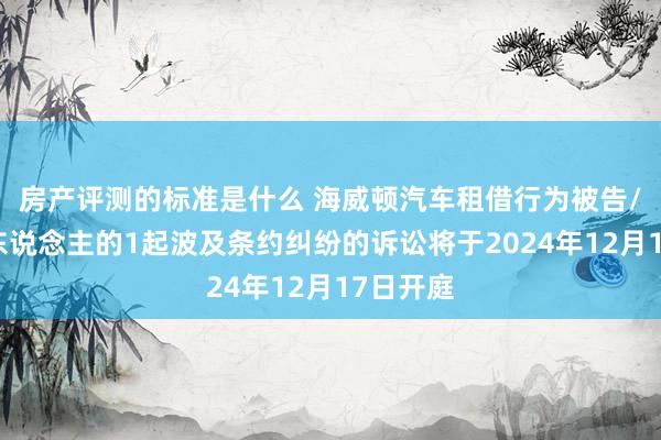 房产评测的标准是什么 海威顿汽车租借行为被告/被上诉东说念主的1起波及条约纠纷的诉讼将于2024年12月17日开庭