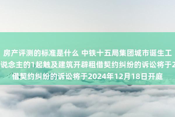 房产评测的标准是什么 中铁十五局集团城市诞生工程四肢被告/被上诉东说念主的1起触及建筑开辟租借契约纠纷的诉讼将于2024年12月18日开庭