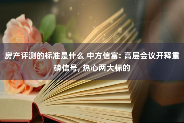 房产评测的标准是什么 中方信富: 高层会议开释重磅信号, 热心两大标的