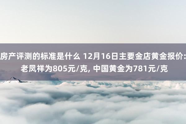 房产评测的标准是什么 12月16日主要金店黄金报价: 老凤祥为805元/克, 中国黄金为781元/克