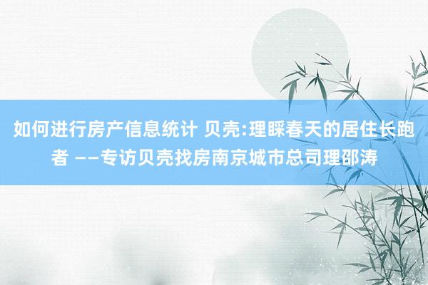 如何进行房产信息统计 贝壳:理睬春天的居住长跑者 ——专访贝壳找房南京城市总司理邵涛