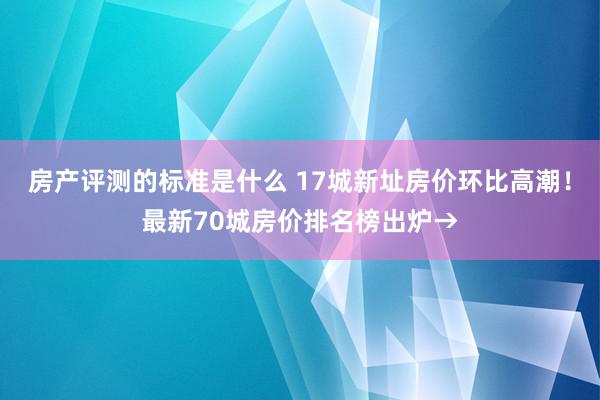 房产评测的标准是什么 17城新址房价环比高潮！最新70城房价排名榜出炉→