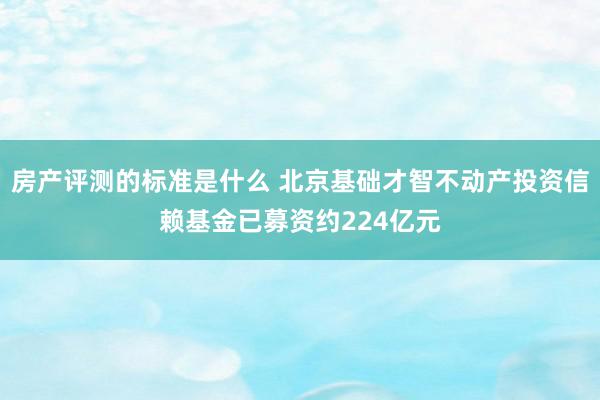 房产评测的标准是什么 北京基础才智不动产投资信赖基金已募资约224亿元