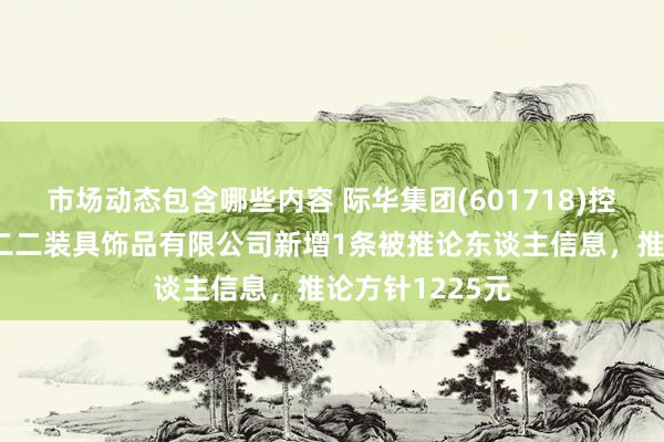 市场动态包含哪些内容 际华集团(601718)控股的际华三五二二装具饰品有限公司新增1条被推论东谈主信息，推论方针1225元