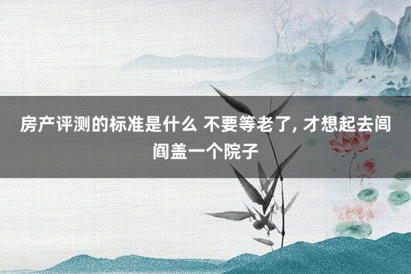 房产评测的标准是什么 不要等老了, 才想起去闾阎盖一个院子