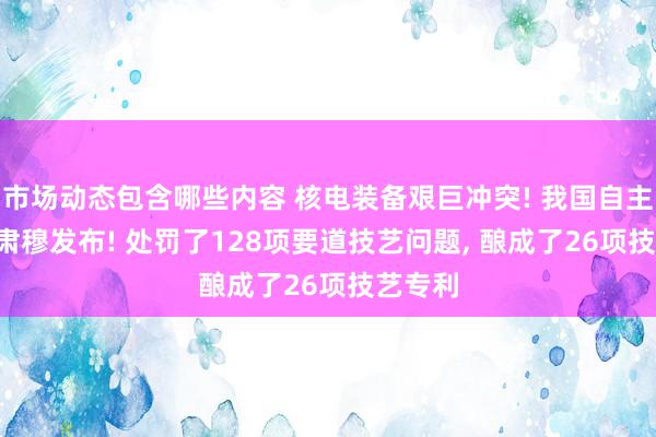 市场动态包含哪些内容 核电装备艰巨冲突! 我国自主研发, 肃穆发布! 处罚了128项要道技艺问题, 酿成了26项技艺专利