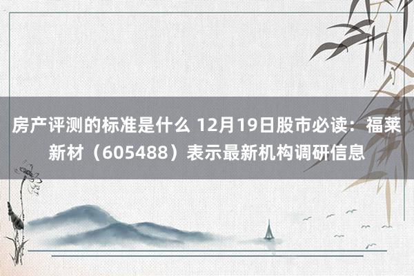 房产评测的标准是什么 12月19日股市必读：福莱新材（605488）表示最新机构调研信息