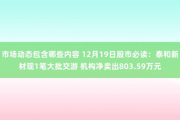 市场动态包含哪些内容 12月19日股市必读：泰和新材现1笔大批交游 机构净卖出803.59万元